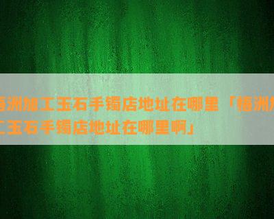 梧洲加工玉石手镯店地址在哪里「梧洲加工玉石手镯店地址在哪里啊」