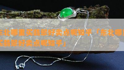 东北哪里买翡翠好卖点呢知乎「东北哪里买翡翠好卖点呢知乎」