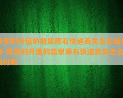 我买的升值的翡翠原石快递丢失怎么赔付呢-我买的升值的翡翠原石快递丢失怎么赔付呢