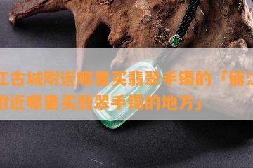 丽江古城附近哪里买翡翠手镯的「丽江古城附近哪里买翡翠手镯的地方」