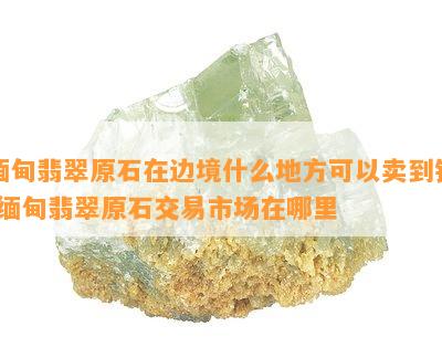 缅甸翡翠原石在边境什么地方可以卖到钱-缅甸翡翠原石交易市场在哪里