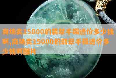 商场卖15000的翡翠手镯进价多少钱啊,商场卖15000的翡翠手镯进价多少钱啊图片