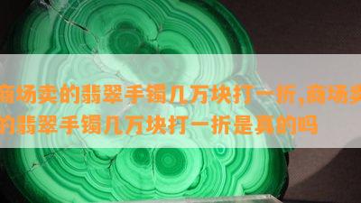 商场卖的翡翠手镯几万块打一折,商场卖的翡翠手镯几万块打一折是真的吗