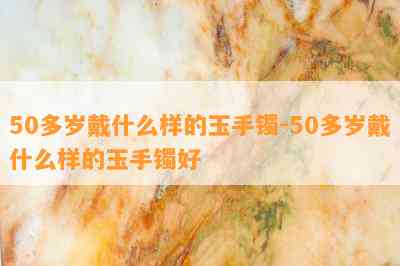 50多岁戴什么样的玉手镯-50多岁戴什么样的玉手镯好