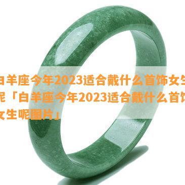 白羊座今年2023适合戴什么首饰女生呢「白羊座今年2023适合戴什么首饰女生呢图片」