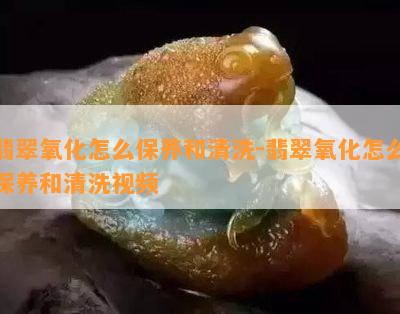 翡翠氧化怎么保养和清洗-翡翠氧化怎么保养和清洗视频