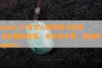 \"50岁女人翡翠首饰推荐：适合戴的项链、吊坠和手镯，配图大全\"