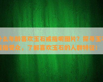 什么年龄喜欢玉石戒指呢图片？探寻玉石戒指受众，了解喜欢玉石的人群特征！