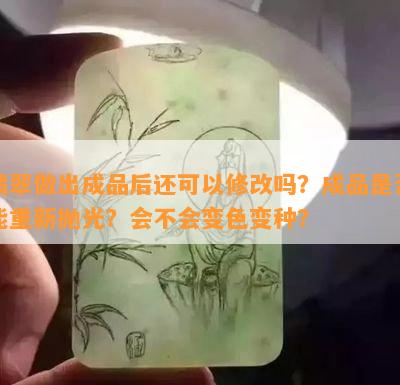 翡翠做出成品后还可以修改吗？成品是否能重新抛光？会不会变色变种？