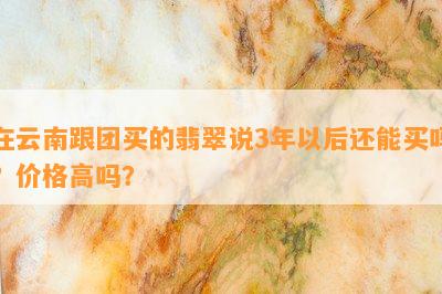 在云南跟团买的翡翠说3年以后还能买吗？价格高吗？