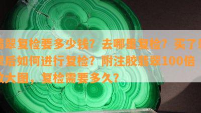 翡翠复检要多少钱？去哪里复检？买了翡翠后如何进行复检？附注胶翡翠100倍放大图，复检需要多久？