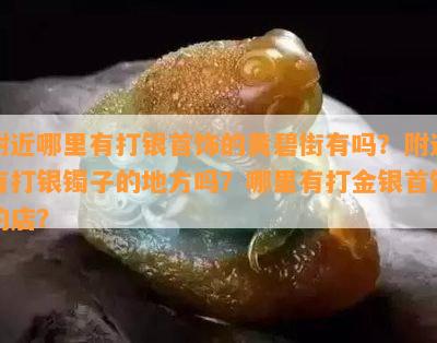 附近哪里有打银首饰的黄碧街有吗？附近有打银镯子的地方吗？哪里有打金银首饰的店？