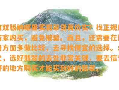 西双版纳哪里买翡翠货真价实？找正规的店家购买，避免被骗。而且，还需要在价格方面多做比较，去寻找便宜的选择。总之，选好翡翠的去处非常关键，要去信誉好的地方购买才能买到好的翡翠。