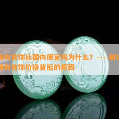 缅甸首饰比国内便宜吗为什么？——解析缅甸首饰价格背后的原因