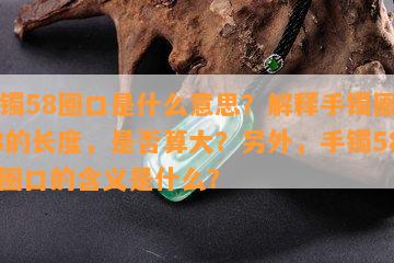 手镯58圈口是什么意思？解释手镯圈口58的长度，是否算大？另外，手镯58.6圈口的含义是什么？