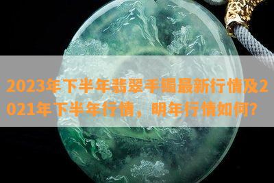 2023年下半年翡翠手镯最新行情及2021年下半年行情，明年行情怎样？