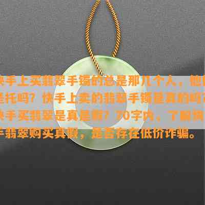 快手上买翡翠手镯的总是那几个人，他们是托吗？快手上卖的翡翠手镯是真的吗？快手买翡翠是真是假？70字内，熟悉快手翡翠购买真假，是不是存在低价诈骗。