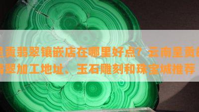 呈贡翡翠镶嵌店在哪里好点？云南呈贡的翡翠加工地址、玉石雕刻和珠宝城推荐