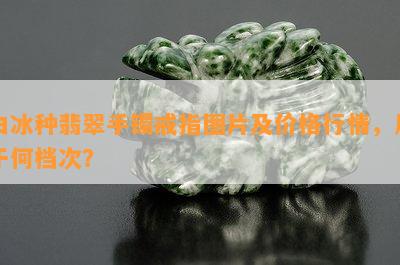 白冰种翡翠手镯戒指图片及价格行情，属于何档次？