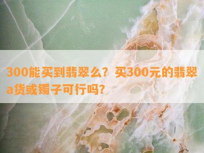 300能买到翡翠么？买300元的翡翠a货或镯子可行吗？