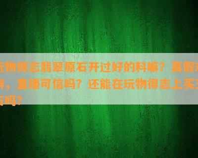 玩物得志翡翠原石开过好的料嘛？真假难辨，直播可信吗？还能在玩物得志上买玉石吗？