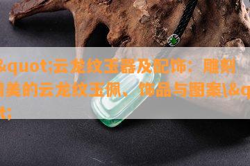 \"云龙纹玉器及配饰：雕刻精美的云龙纹玉佩、饰品与图案\"