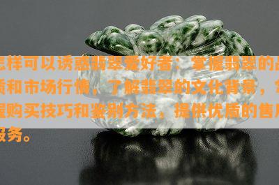 怎样可以诱惑翡翠爱好者：掌握翡翠的品质和市场行情，熟悉翡翠的文化背景，掌握购买技巧和鉴别方法，提供优质的售后服务。