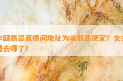 丰回翡翠直播间地址为啥翡翠便宜？女主播去哪了？