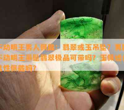 不动明王男人佩戴：翡翠或玉吊坠？男款不动明王吊坠翡翠极品可带吗？玉佩适合男性佩戴吗？