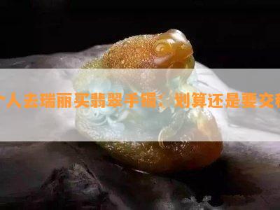 个人去瑞丽买翡翠手镯：划算还是要交税？