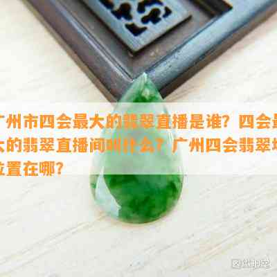 广州市四会更大的翡翠直播是谁？四会更大的翡翠直播间叫什么？广州四会翡翠场位置在哪？