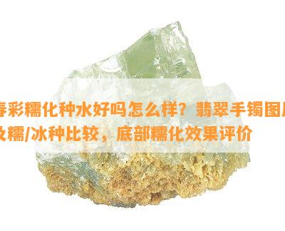 春彩糯化种水好吗怎么样？翡翠手镯图片及糯/冰种比较，底部糯化效果评价