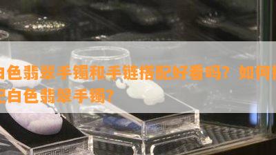 白色翡翠手镯和手链搭配好看吗？如何搭配白色翡翠手镯？