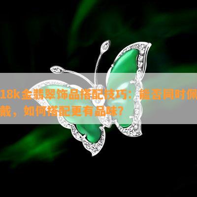 18k金翡翠饰品搭配技巧：能否同时佩戴，如何搭配更有品味？