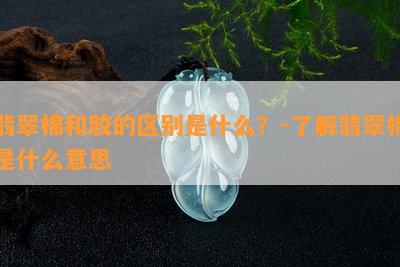 翡翠棉和胶的区别是什么？-熟悉翡翠棉是什么意思