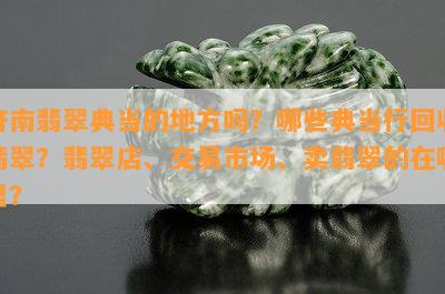 济南翡翠典当的地方吗？哪些典当行回收翡翠？翡翠店、交易市场、卖翡翠的在哪里？