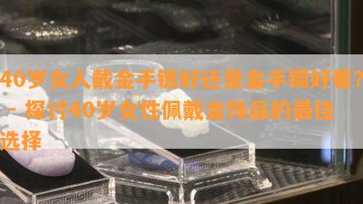 40岁女人戴金手链好还是金手镯好看？ - 探讨40岁女性佩戴金饰品的更佳选择