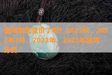 缅甸翡翠涨价了吗？2021年、2022年7月、2022年、2023年趋势分析