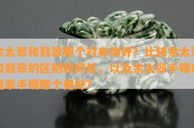 佘太翠和翡翠哪个对身体好？比较佘太翠和翡翠的区别和好处，以及佘太翠手镯和翡翠手镯哪个更好？