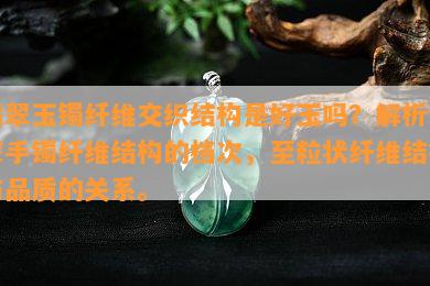 翡翠玉镯纤维交织结构是好玉吗？解析翡翠手镯纤维结构的档次，至粒状纤维结构与品质的关系。