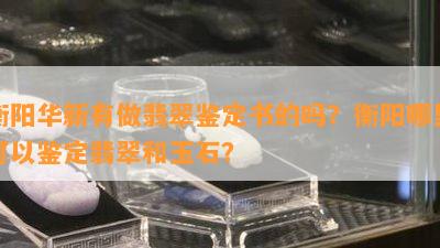 衡阳华新有做翡翠鉴定书的吗？衡阳哪里可以鉴定翡翠和玉石？