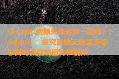 \"两颗天珠能穿一起吗？\" - 探究两颗天珠是不是可以同时佩戴的图片和视频