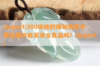 \"300块钱的缅甸翡翠手镯在国内能买安全真品吗？\"