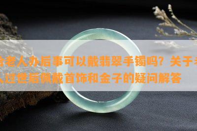 给老人办后事可以戴翡翠手镯吗？关于老人过世后佩戴首饰和金子的疑问解答