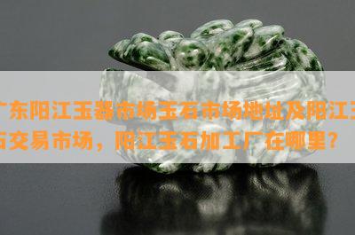 广东阳江玉器市场玉石市场地址及阳江玉石交易市场，阳江玉石加工厂在哪里？