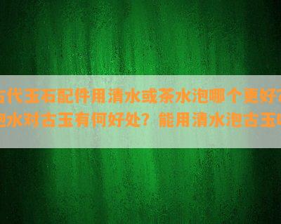 古代玉石配件用清水或茶水泡哪个更好？泡水对古玉有何好处？能用清水泡古玉吗？