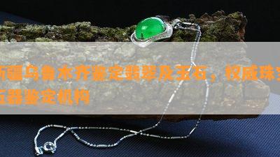 新疆乌鲁木齐鉴定翡翠及玉石，权威珠宝玉器鉴定机构