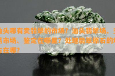 汕头哪有卖翡翠的市场？汕头翡翠场、交易市场、鉴定在哪里？解决翡翠原石的地方在哪？