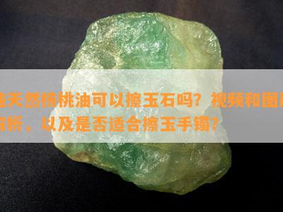 纯天然核桃油可以擦玉石吗？视频和图片解析，以及是否适合擦玉手镯？