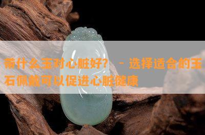 带什么玉对心脏好？ - 选择适合的玉石佩戴可以促进心脏健康